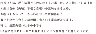 内祝いとは、現在は頂きものに対するお返しのことを指していますが、本来は自分（内輪）で祝う自祝いの意味もあるため、お祝いをもらった、もらわなかったに関係なく喜びを分かち合うための贈り物という意味があります。特に、出産内祝いはその中でも「子宝に恵まれた幸せのお裾わけ」という意味合いを含んでいます。