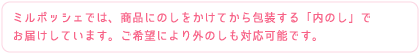 ミルポッシェでは、商品にのしをかけてから包装する「内のし」でお届けしています。ご希望により外のしも対応可能です。