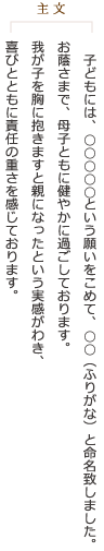 《主文》子どもには、○○○○○という願いをこめて、○○（ふりがな）と命名致しました。お蔭さまで、母子ともに健やかに過ごしております。我が子を胸に抱きますと親になったという実感がわき、喜びとともに責任の重さを感じております。