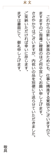 《末文》これからは新しい家族のためにも、仕事に精進する覚悟でございますので、ますますのご指導ご鞭撻のほど何卒宜しくお願い申し上げます。ささやかではございますが、内祝いの品を別便にて送らせていただきました。ご笑納いただければ幸いに存じます。まずは書面にて、御礼申し上げます。敬具