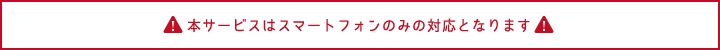 本サービスはスマートフォンのみの対応となります