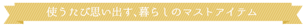  使うたび思い出す、暮らしのマストアイテム