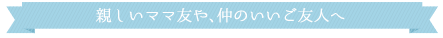 親しいママ友や、仲のいいご友人へ