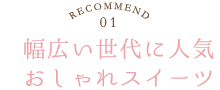 RECOMMEND.01／幅広い世代に人気おしゃれスイーツ