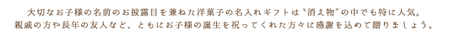 大切なお子様の名前のお披露目を兼ねた洋菓子の名入れギフトは〝消え物″の中でも特に人気。親戚の方や長年の友人など、ともにお子様の誕生を祝ってくれた方々に感謝を込めて贈りましょう。