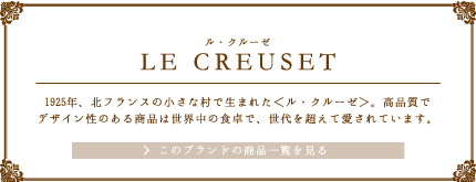 LE CREUSET（ル・クルーゼ）1925年、北フランスの小さな村で生まれた＜ル・クルーゼ＞。高品質でデザイン性のある商品は世界中の食卓で、世代を超えて愛されています。