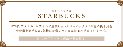 STARBUCKS（スターバックス）1971年、アメリカ・シアトルで創業した<スターバックス>が豆の挽き具合や分量を追求した、気軽にお楽しみいただけるオリガミシリーズ。