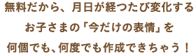 無料だから、月日が経つたび変化するお子さまの「今だけの表情」を何個でも、何度でも作成できちゃう！