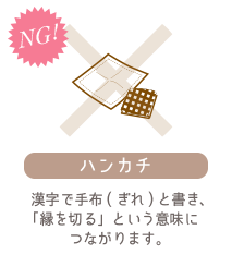 《ハンカチ》漢字で手布(ぎれ)と書き、「縁を切る」という意味につながります。