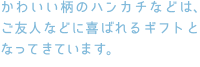 かわいい柄のハンカチなどは、ご友人などに喜ばれるギフトとなってきています。